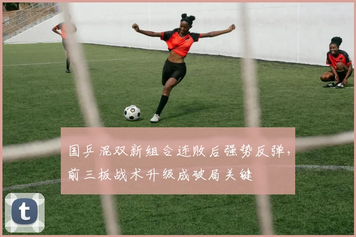 国乒混双新组合连败后强势反弹，前三板战术升级成破局关键