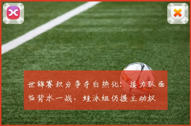 世锦赛积分争夺白热化：接力队面临背水一战，蛙泳组仍握主动权