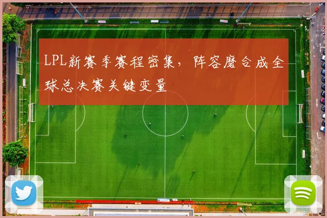 LPL新赛季赛程密集，阵容磨合成全球总决赛关键变量