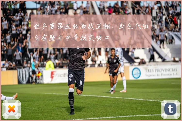 世乒赛第五轮激战正酣，新生代组合在磨合中寻找突破口