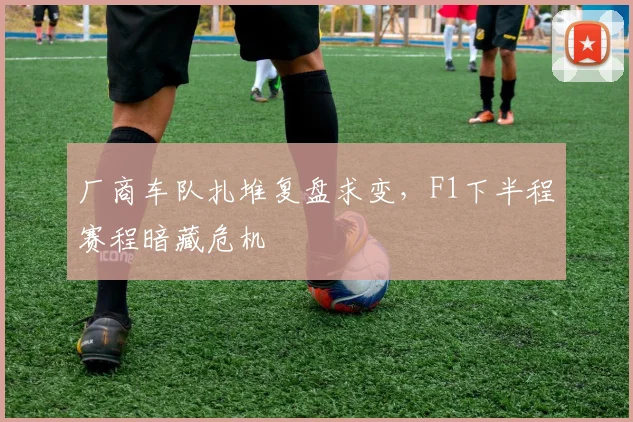 厂商车队扎堆复盘求变，F1下半程赛程暗藏危机