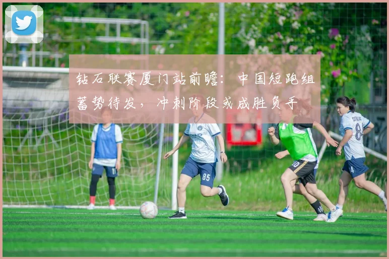 钻石联赛厦门站前瞻：中国短跑组蓄势待发，冲刺阶段或成胜负手