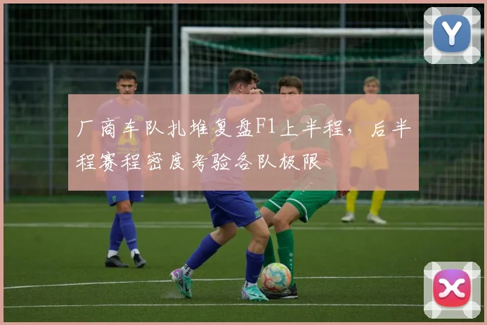 厂商车队扎堆复盘F1上半程，后半程赛程密度考验各队极限