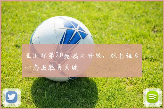 亚洲杯第20轮战火升级，双打组合心态成胜负关键