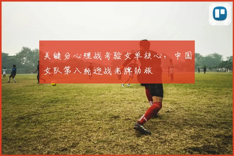 关键分心理战考验女单核心，中国女队第八轮迎战老牌劲旅