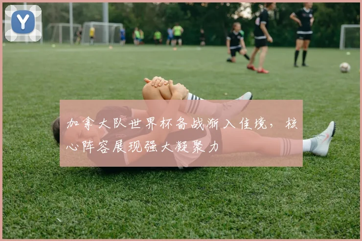 加拿大队世界杯备战渐入佳境，核心阵容展现强大凝聚力