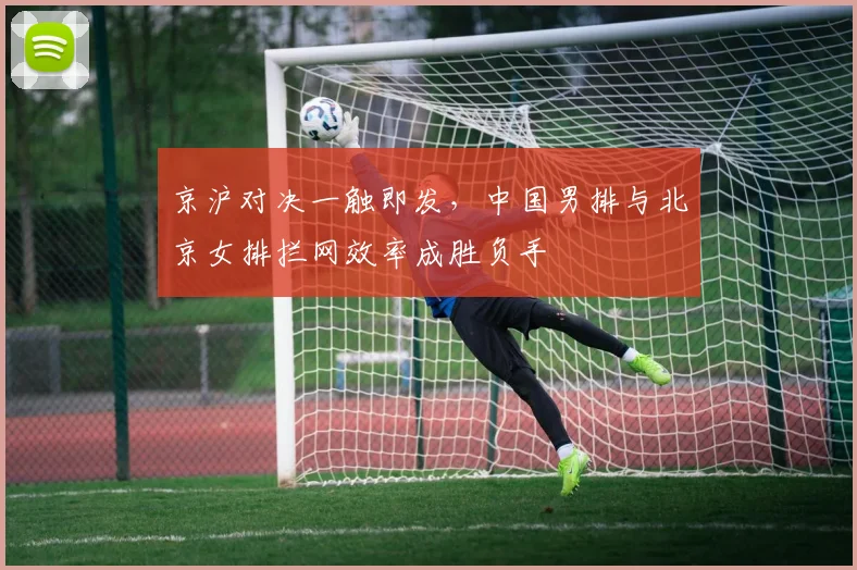 京沪对决一触即发，中国男排与北京女排拦网效率成胜负手
