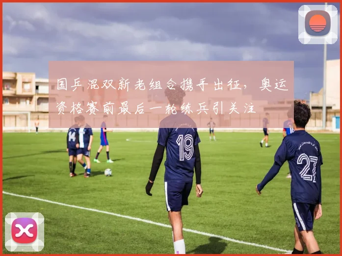 国乒混双新老组合携手出征，奥运资格赛前最后一轮练兵引关注