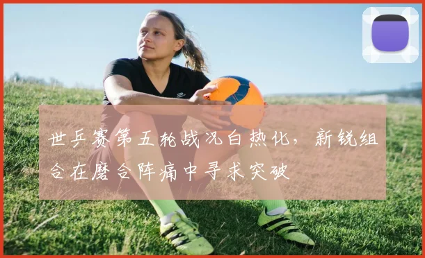 世乒赛第五轮战况白热化，新锐组合在磨合阵痛中寻求突破
