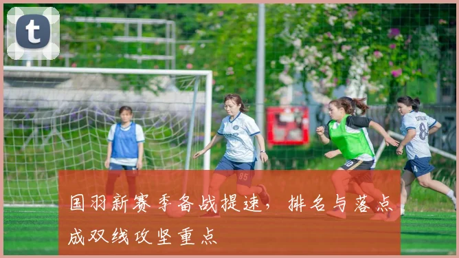 国羽新赛季备战提速，排名与落点成双线攻坚重点