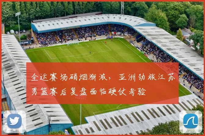 全运赛场硝烟渐浓，亚洲劲旅江苏男篮赛后复盘面临硬仗考验