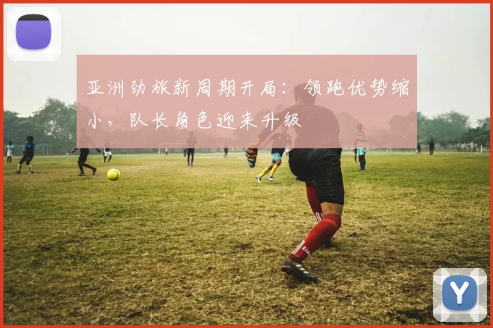 亚洲劲旅新周期开局：领跑优势缩小，队长角色迎来升级