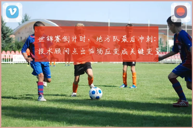 世锦赛倒计时，地方队最后冲刺：技术顾问点出临场应变成关键变量