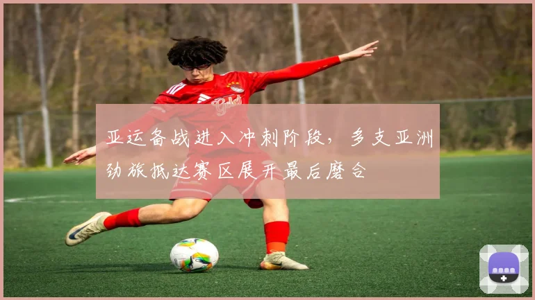 亚运备战进入冲刺阶段，多支亚洲劲旅抵达赛区展开最后磨合