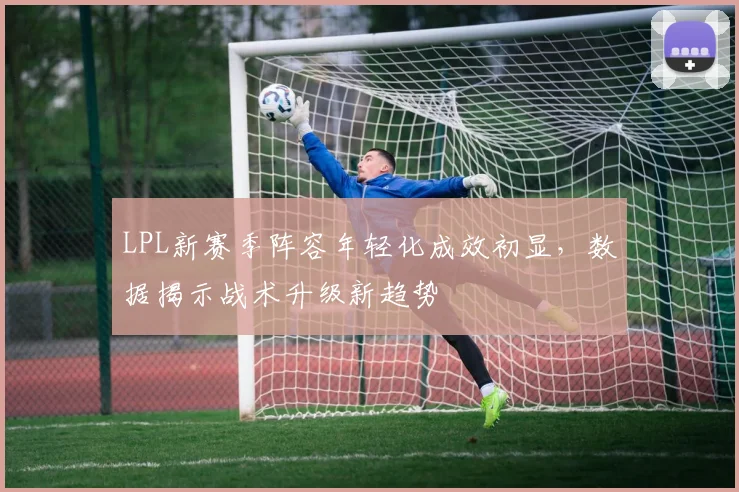 LPL新赛季阵容年轻化成效初显，数据揭示战术升级新趋势