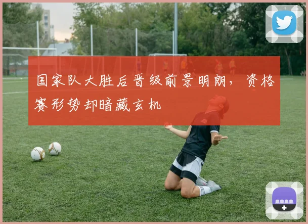 国家队大胜后晋级前景明朗，资格赛形势却暗藏玄机