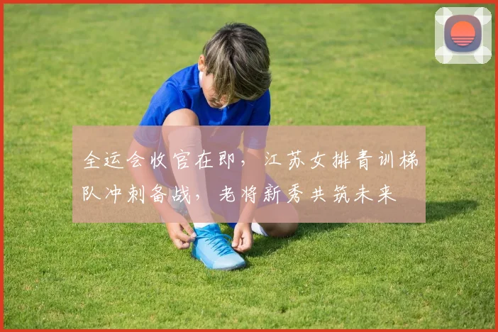 全运会收官在即，江苏女排青训梯队冲刺备战，老将新秀共筑未来