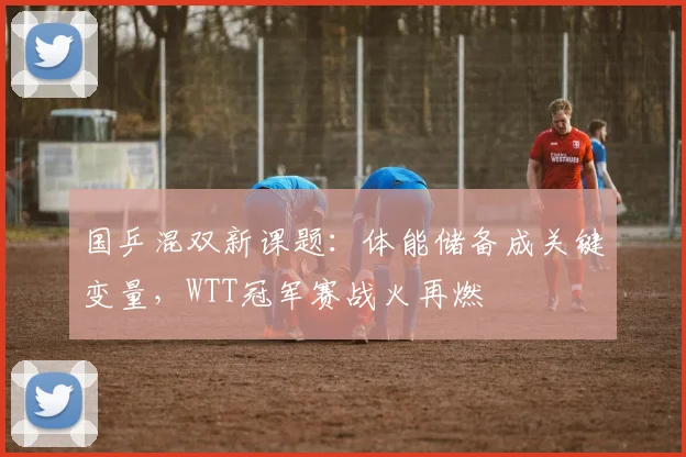国乒混双新课题：体能储备成关键变量，WTT冠军赛战火再燃