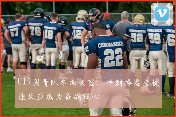 U19国青队冬训收官：冲刺排名与快速反应成为备战核心