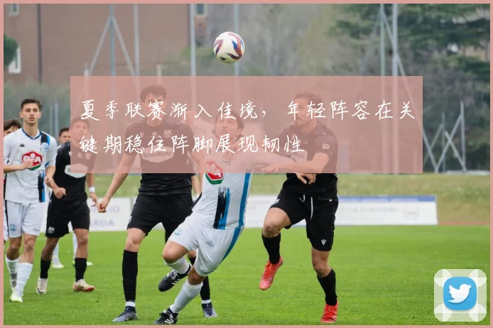 夏季联赛渐入佳境，年轻阵容在关键期稳住阵脚展现韧性