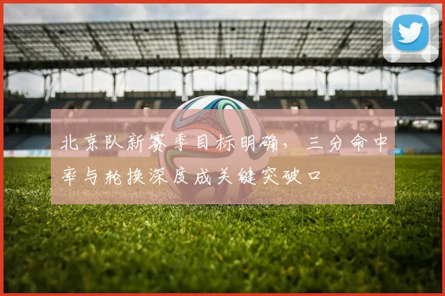 北京队新赛季目标明确，三分命中率与轮换深度成关键突破口