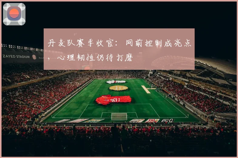 丹麦队赛季收官：网前控制成亮点，心理韧性仍待打磨