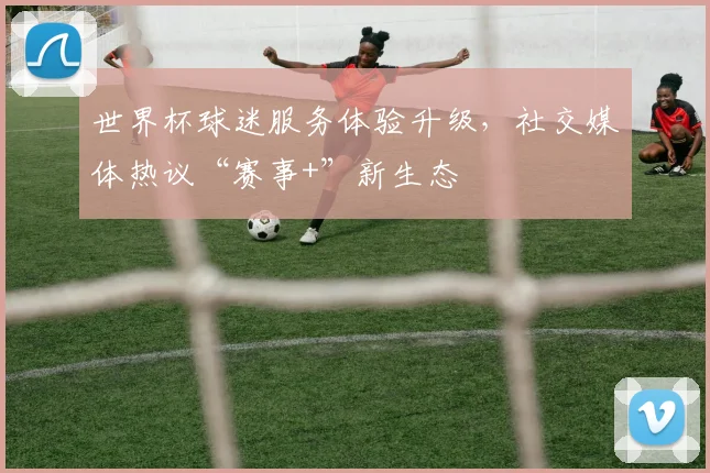 世界杯球迷服务体验升级，社交媒体热议“赛事+”新生态