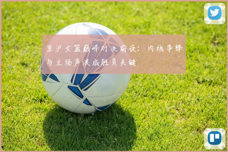 京沪女篮巅峰对决前夜：内线争锋与主场声浪成胜负关键
