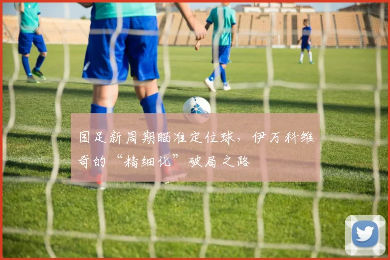 国足新周期瞄准定位球，伊万科维奇的“精细化”破局之路