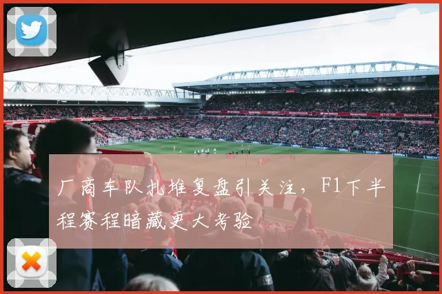 厂商车队扎堆复盘引关注，F1下半程赛程暗藏更大考验