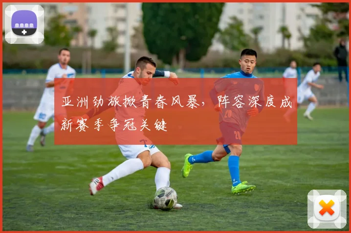亚洲劲旅掀青春风暴，阵容深度成新赛季争冠关键