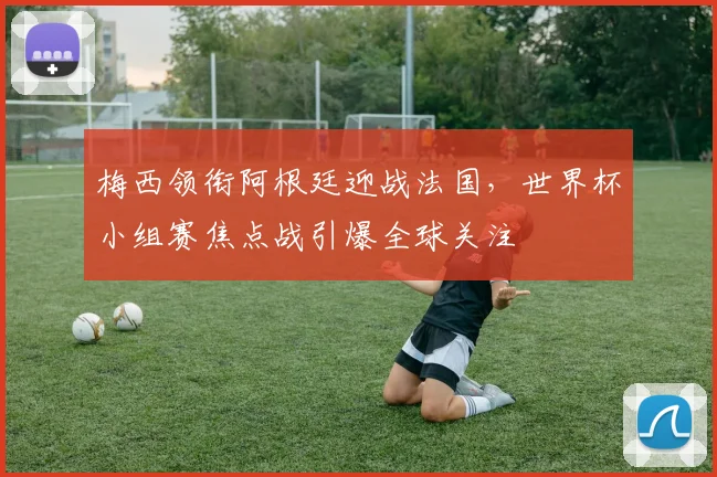 梅西领衔阿根廷迎战法国，世界杯小组赛焦点战引爆全球关注