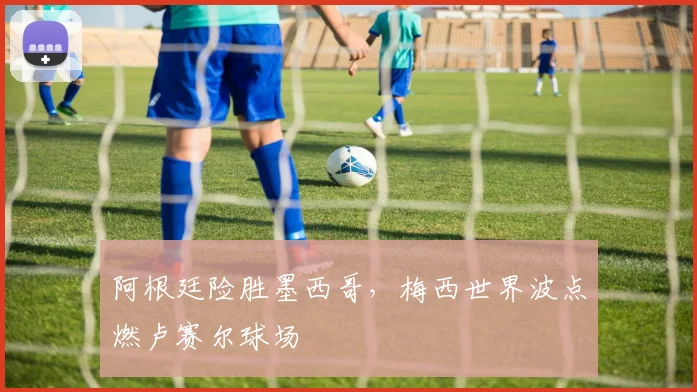 阿根廷险胜墨西哥，梅西世界波点燃卢赛尔球场
