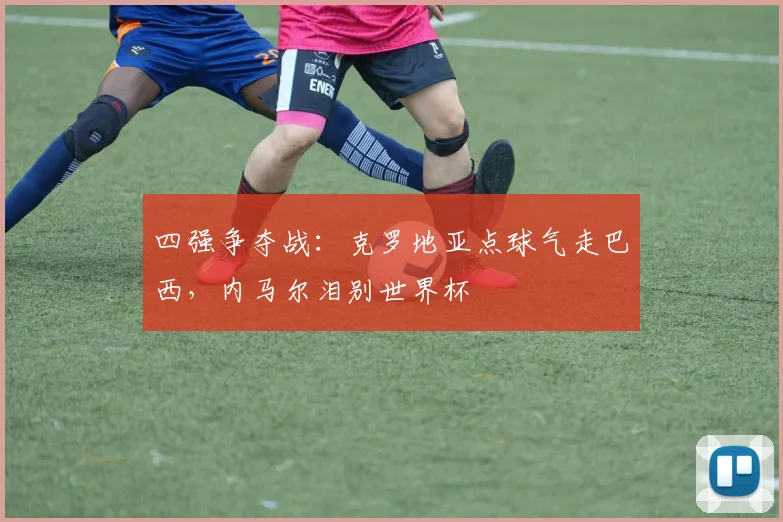 四强争夺战：克罗地亚点球气走巴西，内马尔泪别世界杯