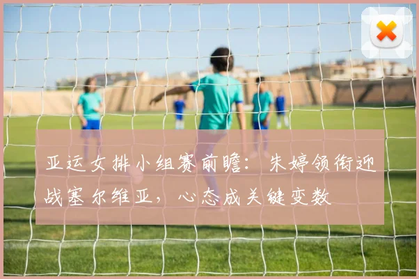 亚运女排小组赛前瞻：朱婷领衔迎战塞尔维亚，心态成关键变数