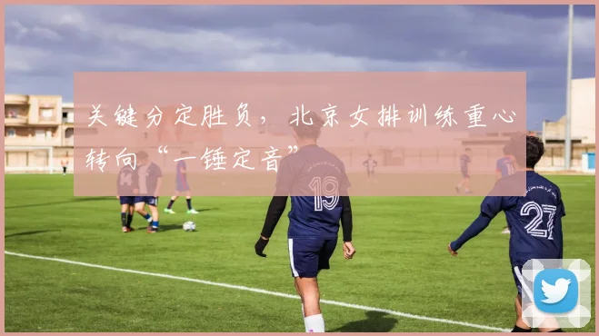 关键分定胜负，北京女排训练重心转向“一锤定音”