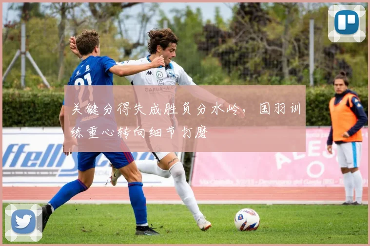关键分得失成胜负分水岭，国羽训练重心转向细节打磨