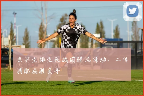 京沪女排生死战前暗流涌动，二传调配成胜负手