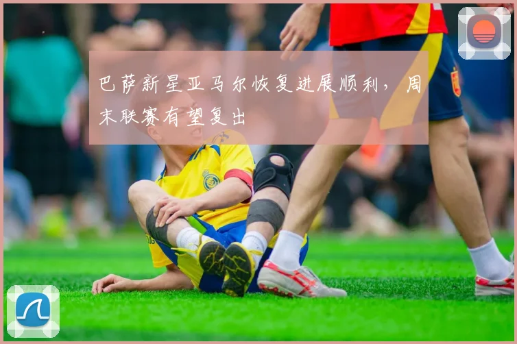 巴萨新星亚马尔恢复进展顺利，周末联赛有望复出