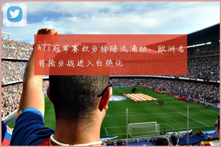 WTT冠军赛积分榜暗流涌动，欧洲名将抢分战进入白热化